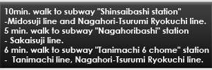 10min. walk to subway "Shinsaibashi station"-Midosuji line and Nagahori-Tsurumi Ryokuchi line.5 min. walk to subway "Nagahoribashi" station- Sakaisuji line 6 min. walk to subway "Tanimachi 6 chome" station Tanimachi line, Nagahori-Tsurumi Ryokuchi line.